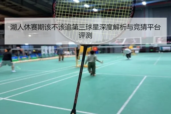 湖人休赛期该不该追第三球星深度解析与竞猜平台评测